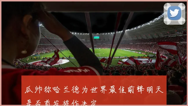 瓜帅称哈兰德为世界最佳前锋明天是否首发将作决定