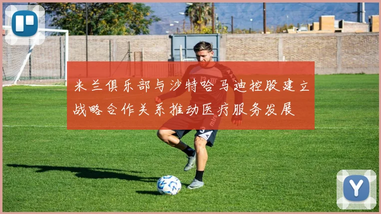 米兰俱乐部与沙特哈马迪控股建立战略合作关系推动医疗服务发展
