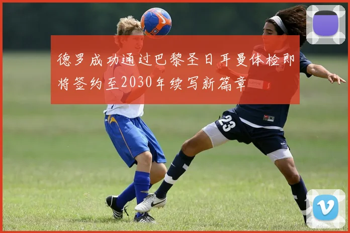 德罗成功通过巴黎圣日耳曼体检即将签约至2030年续写新篇章
