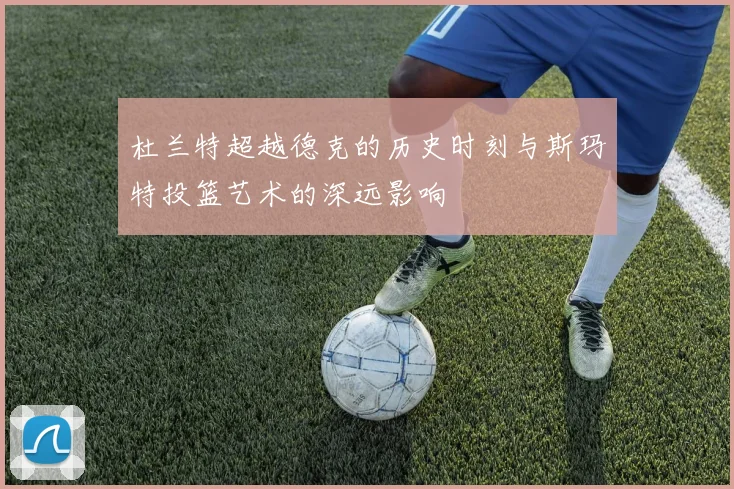 杜兰特超越德克的历史时刻与斯玛特投篮艺术的深远影响