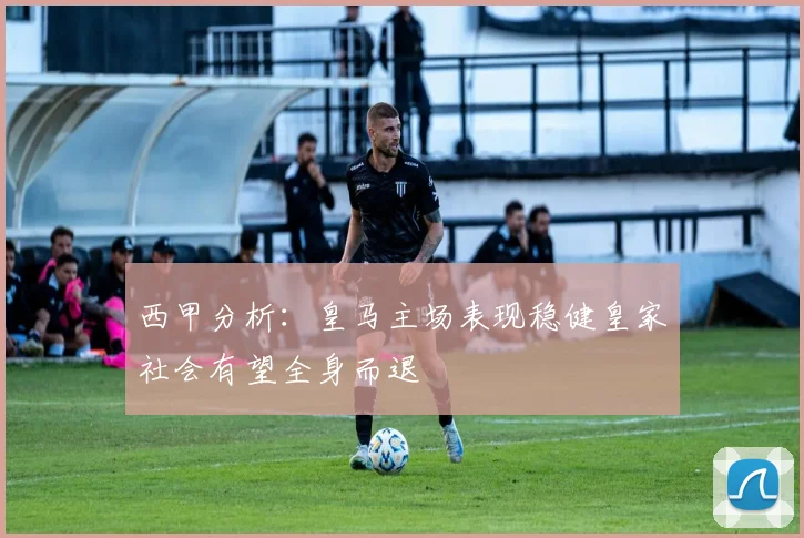 西甲分析：皇马主场表现稳健皇家社会有望全身而退