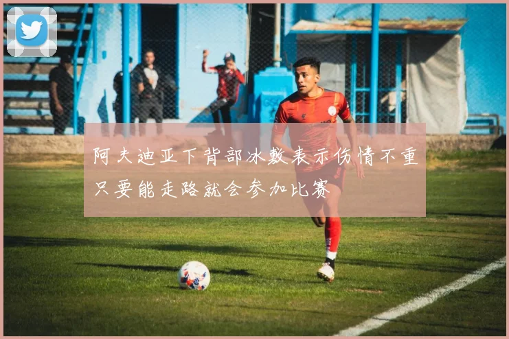 阿夫迪亚下背部冰敷表示伤情不重只要能走路就会参加比赛