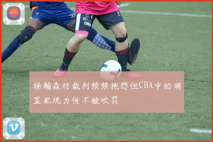 杨瀚森对裁判频频抱怨但CBA中的明显犯规为何不被吹罚