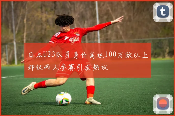日本U23队员身价高达100万欧以上却仅两人参赛引发热议