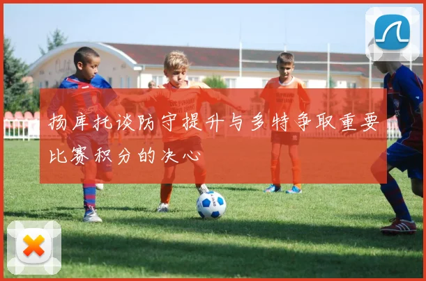 扬库托谈防守提升与多特争取重要比赛积分的决心