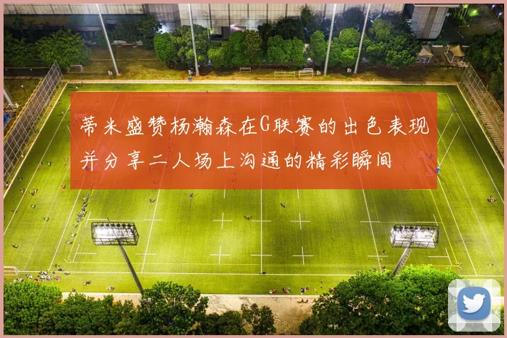 蒂米盛赞杨瀚森在G联赛的出色表现并分享二人场上沟通的精彩瞬间