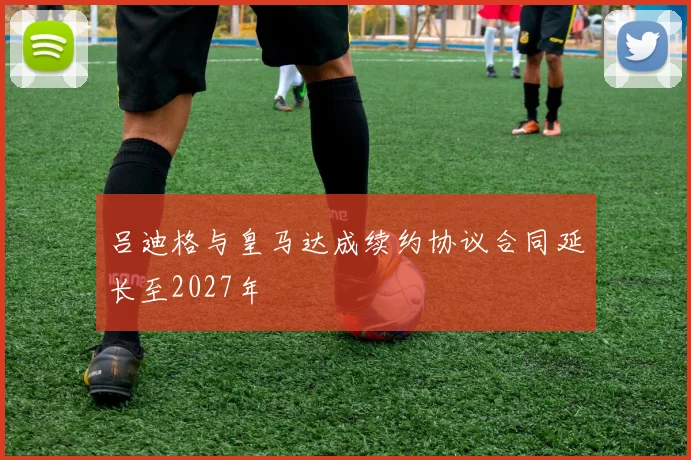 吕迪格与皇马达成续约协议合同延长至2027年