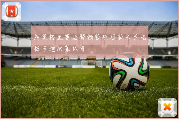 阿莱格里赛后赞扬管理层获米兰老板卡迪纳莱认可