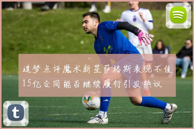 追梦点评魔术新星萨格斯表现不佳15亿合同能否继续履行引发热议