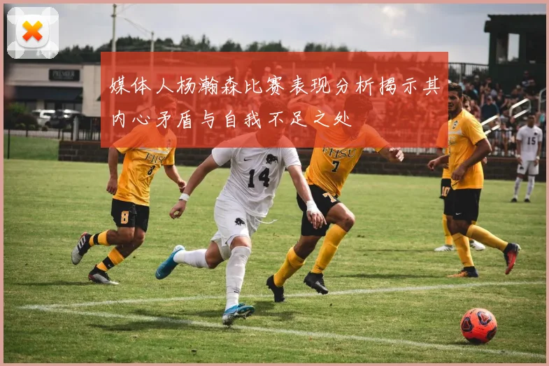 媒体人杨瀚森比赛表现分析揭示其内心矛盾与自我不足之处