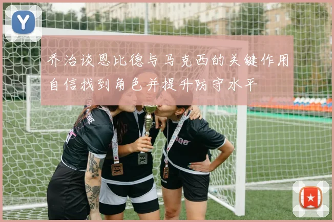 乔治谈恩比德与马克西的关键作用自信找到角色并提升防守水平