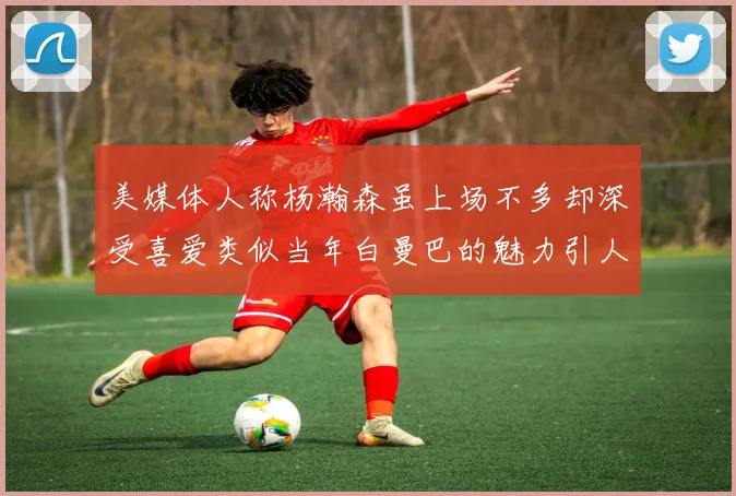 美媒体人称杨瀚森虽上场不多却深受喜爱类似当年白曼巴的魅力引人瞩目