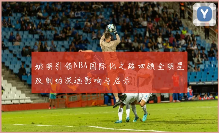 姚明引领NBA国际化之路回顾全明星改制的深远影响与启示