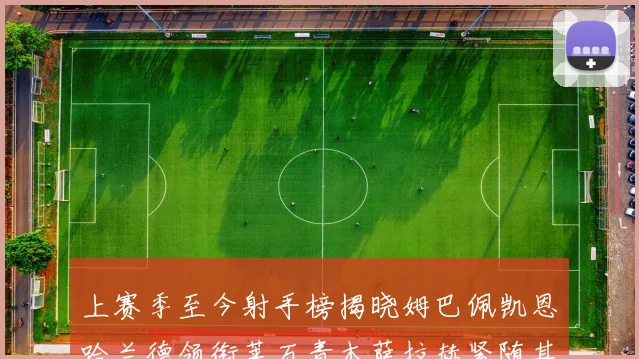 上赛季至今射手榜揭晓姆巴佩凯恩哈兰德领衔莱万青木萨拉赫紧随其后