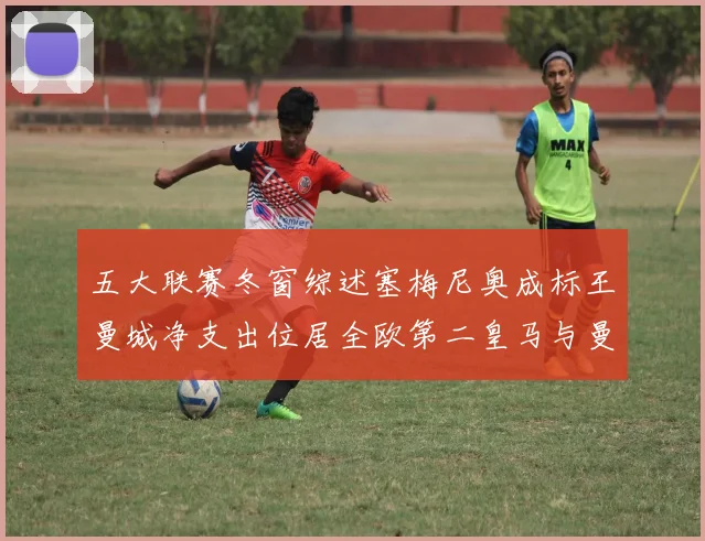 五大联赛冬窗综述塞梅尼奥成标王曼城净支出位居全欧第二皇马与曼联均未投入