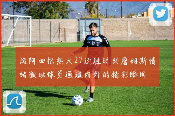 诺阿回忆热火27连胜时刻詹姆斯情绪激动球员通道内外的精彩瞬间